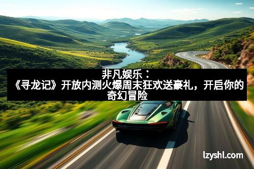 非凡娱乐：《寻龙记》开放内测火爆周末狂欢送豪礼，开启你的奇幻冒险